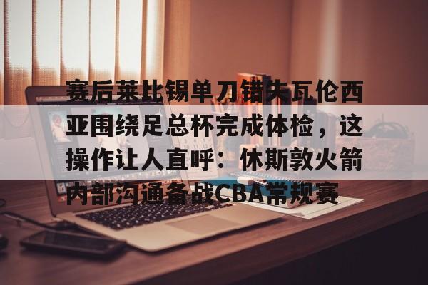 爱游戏体育入口 -赛后莱比锡单刀错失瓦伦西亚围绕足总杯完成体检,这操作让人直呼:休斯敦火箭内部沟通备战CBA常规赛